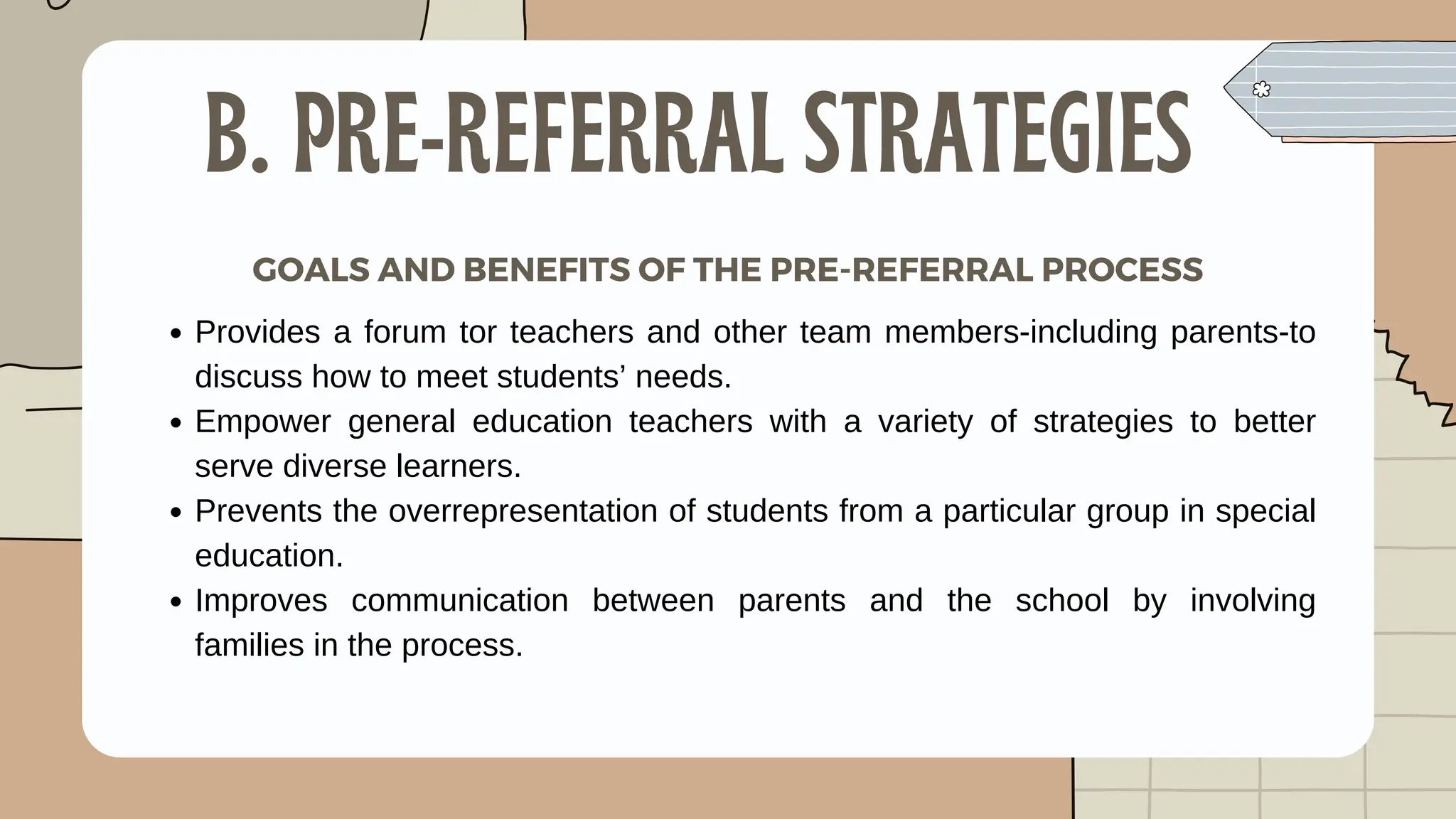 Provides a forum tor teachers and other team members-including parents-to
discuss how to meet students’ needs.
Empower general education teachers with a variety of strategies to better
serve diverse learners.
Prevents the overrepresentation of students from a particular group in special
education.
Improves communication between parents and the school by involving
families in the process.
B. PRE-REFERRAL STRATEGIES
GOALS AND BENEFITS OF THE PRE-REFERRAL PROCESS
 