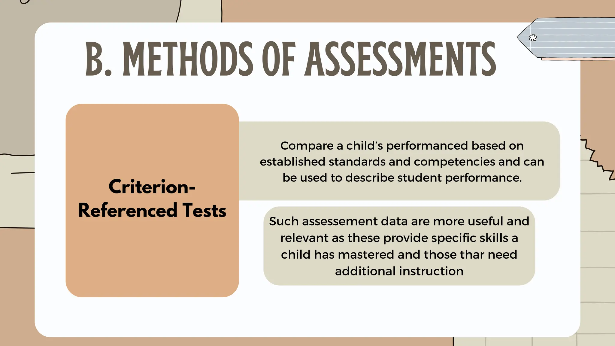 Criterion-
Referenced Tests
Compare a child’s performanced based on
established standards and competencies and can
be used to describe student performance.
B. METHODS OF ASSESSMENTS
Such assessement data are more useful and
relevant as these provide specific skills a
child has mastered and those thar need
additional instruction
 