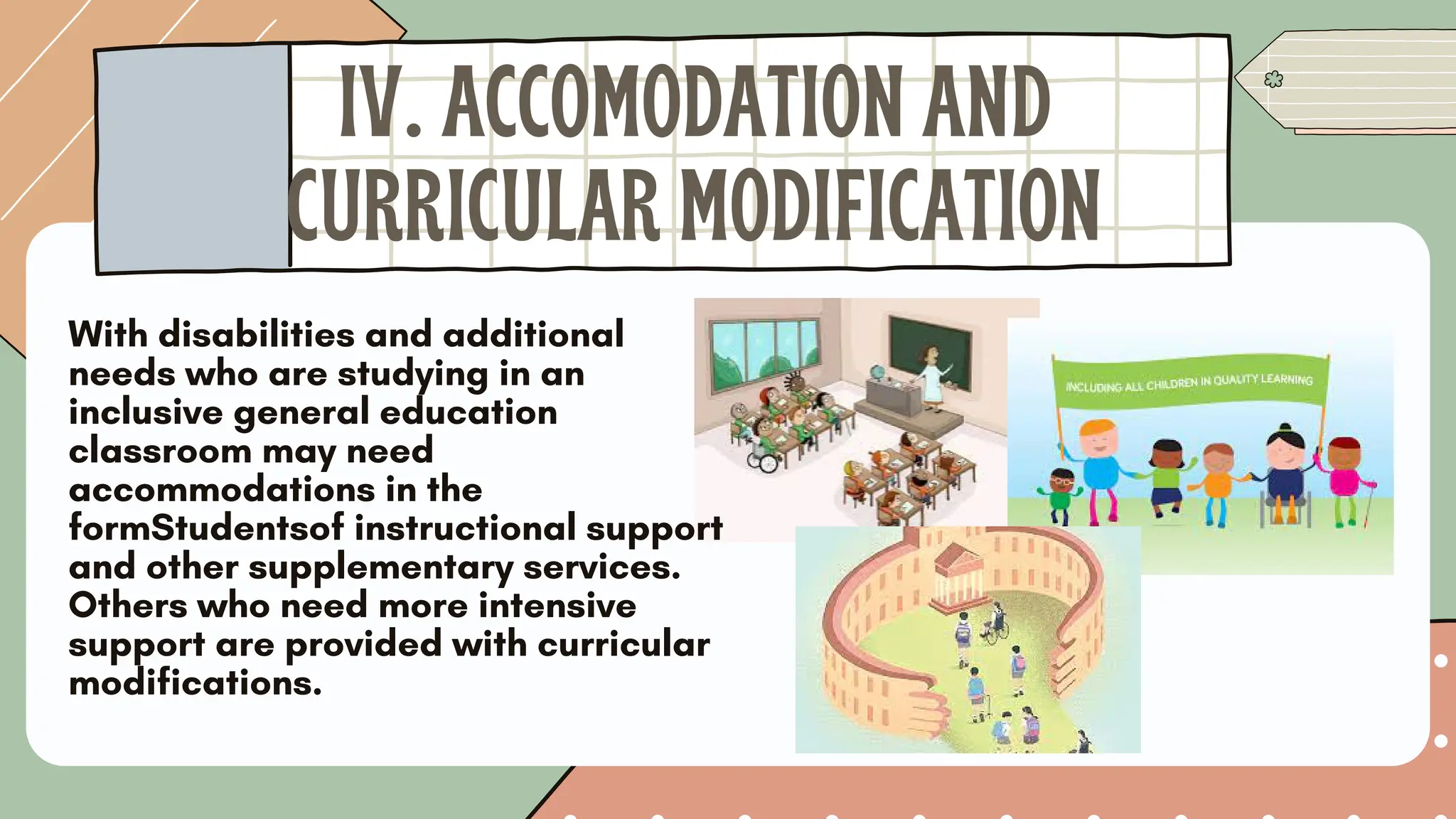 With disabilities and additional
needs who are studying in an
inclusive general education
classroom may need
accommodations in the
formStudentsof instructional support
and other supplementary services.
Others who need more intensive
support are provided with curricular
modifications.
IV. ACCOMODATION AND
CURRICULAR MODIFICATION
 