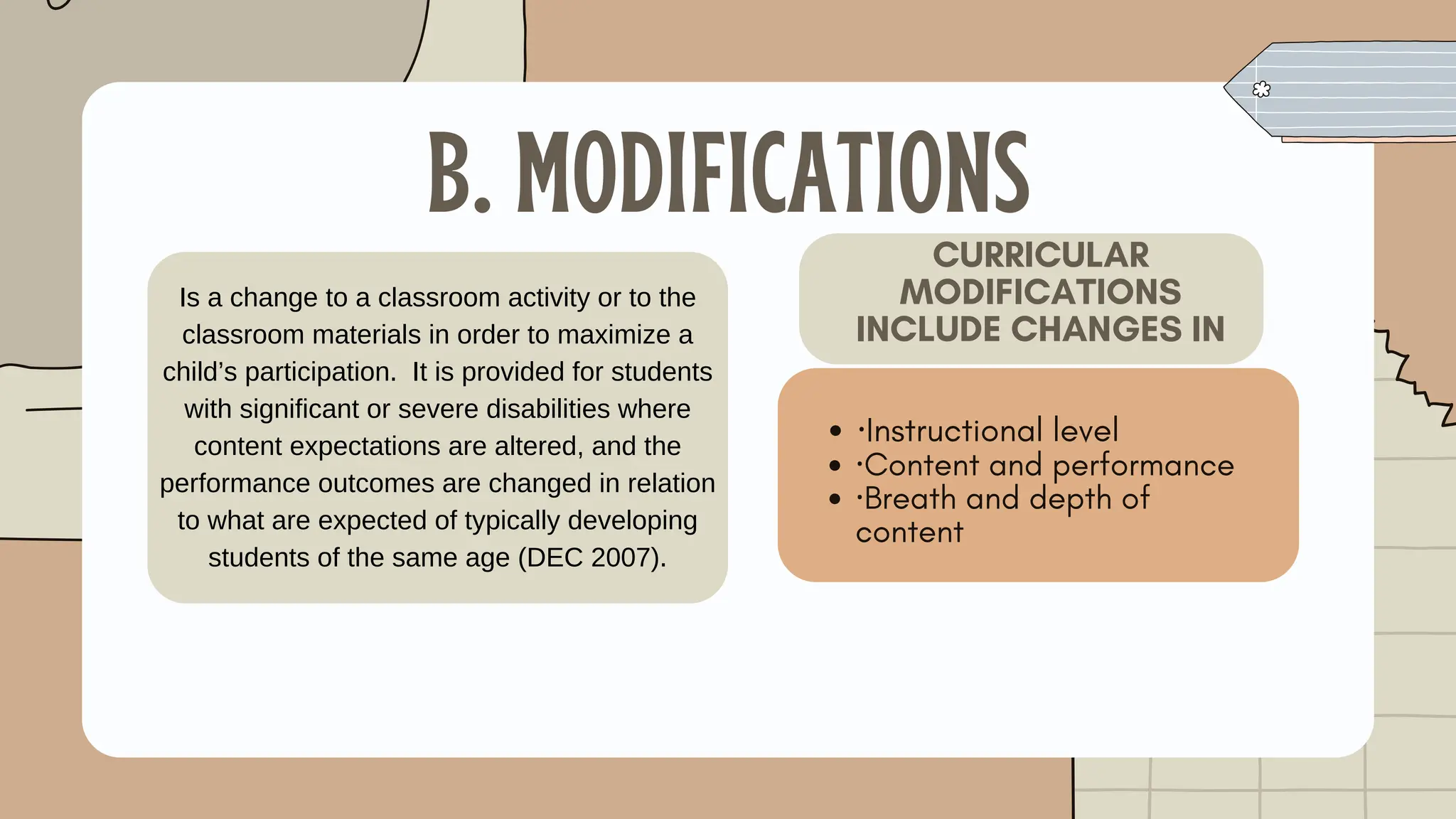 B. MODIFICATIONS
·Instructional level
·Content and performance
·Breath and depth of
content
CURRICULAR
MODIFICATIONS
INCLUDE CHANGES IN
Is a change to a classroom activity or to the
classroom materials in order to maximize a
child’s participation. It is provided for students
with significant or severe disabilities where
content expectations are altered, and the
performance outcomes are changed in relation
to what are expected of typically developing
students of the same age (DEC 2007).
 