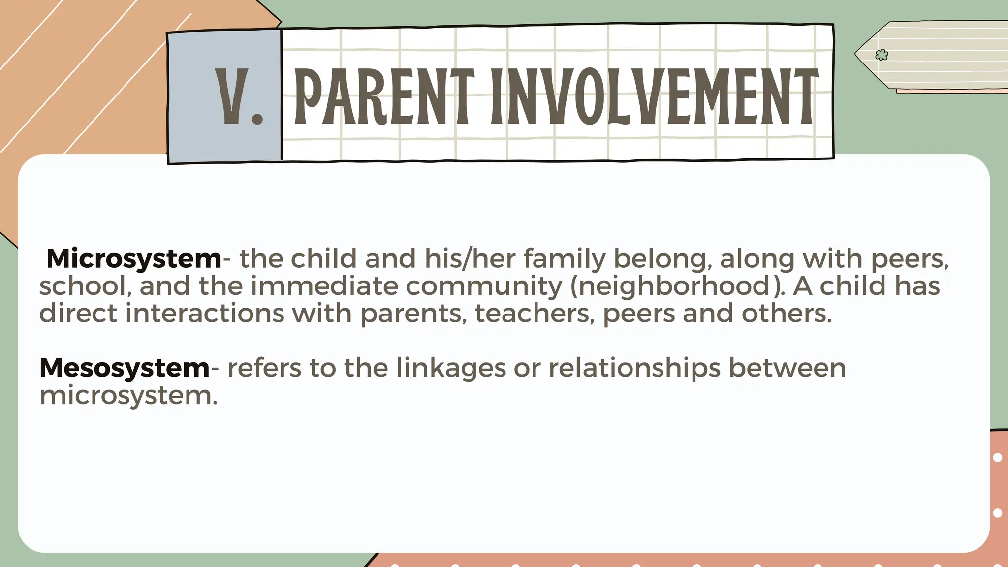 Microsystem- the child and his/her family belong, along with peers,
school, and the immediate community (neighborhood). A child has
direct interactions with parents, teachers, peers and others.
Mesosystem- refers to the linkages or relationships between
microsystem.
V. PARENT INVOLVEMENT
 