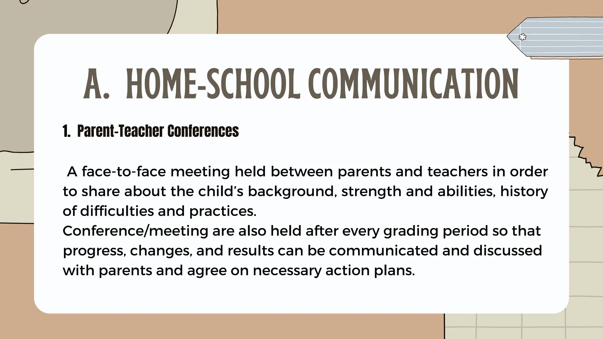 1. Parent-Teacher Conferences
A face-to-face meeting held between parents and teachers in order
to share about the child’s background, strength and abilities, history
of difficulties and practices.
Conference/meeting are also held after every grading period so that
progress, changes, and results can be communicated and discussed
with parents and agree on necessary action plans.
A. HOME-SCHOOL COMMUNICATION
 
