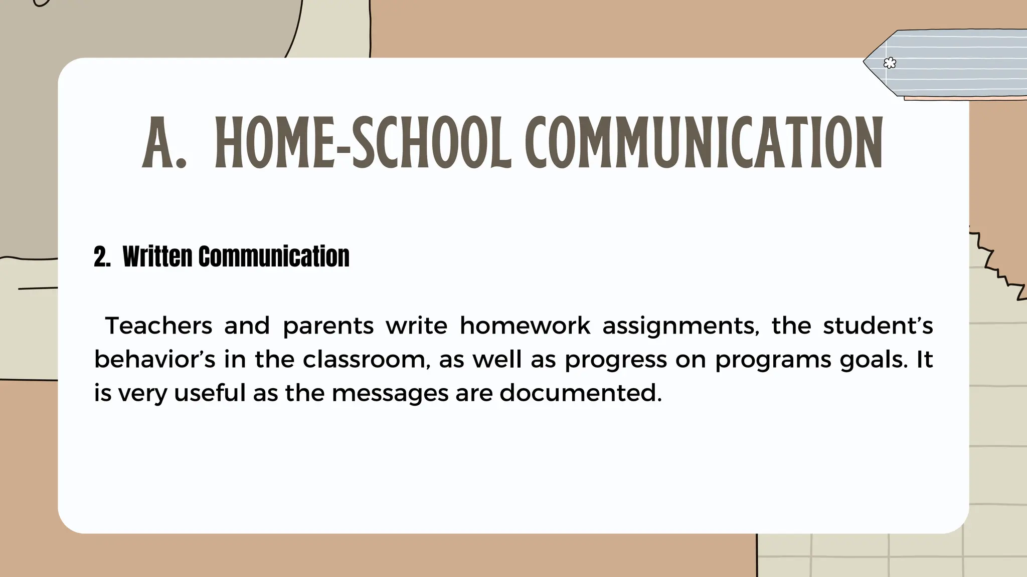 2. Written Communication
Teachers and parents write homework assignments, the student’s
behavior’s in the classroom, as well as progress on programs goals. It
is very useful as the messages are documented.
A. HOME-SCHOOL COMMUNICATION
 