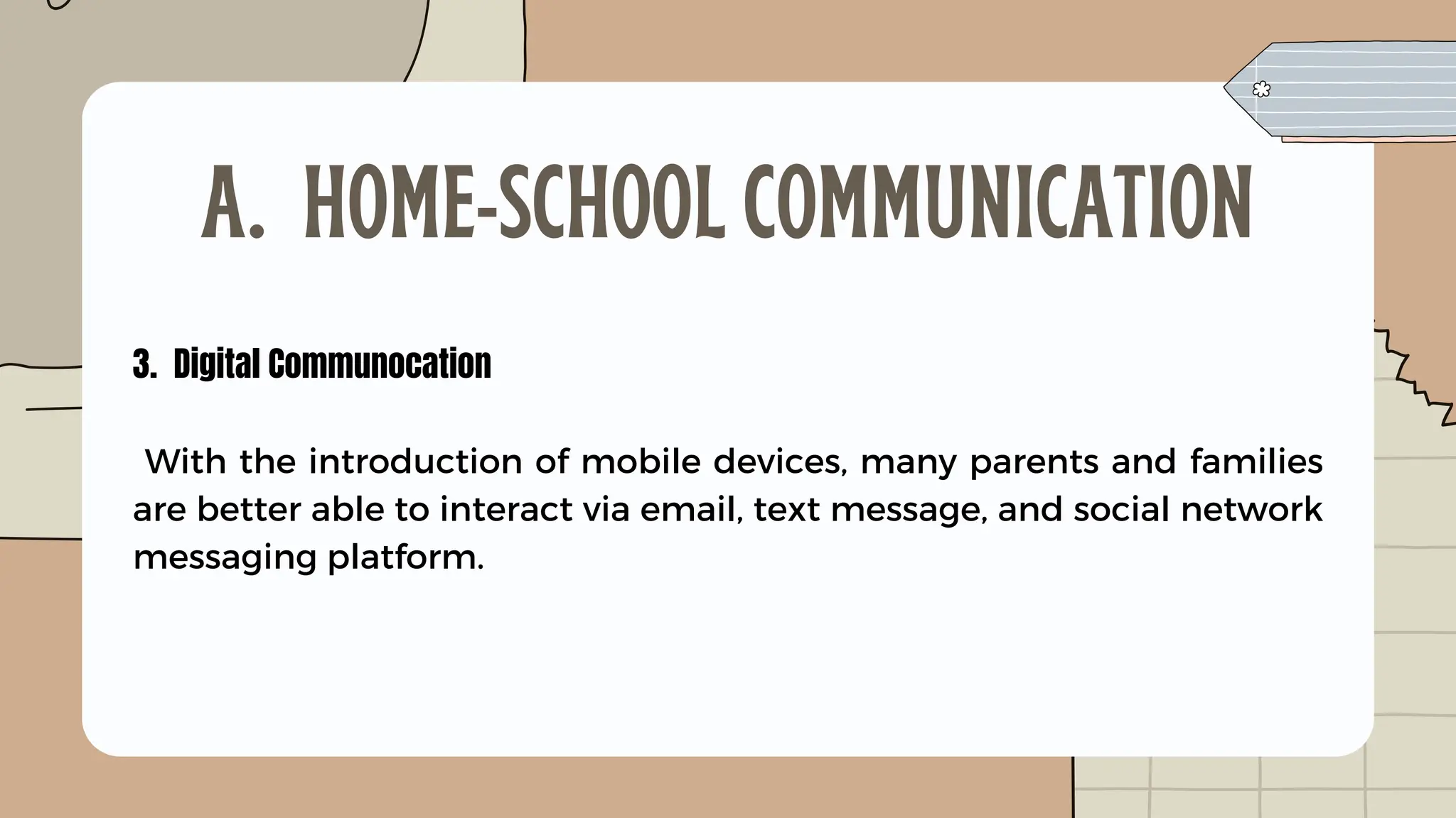 3. Digital Communocation
With the introduction of mobile devices, many parents and families
are better able to interact via email, text message, and social network
messaging platform.
A. HOME-SCHOOL COMMUNICATION
 