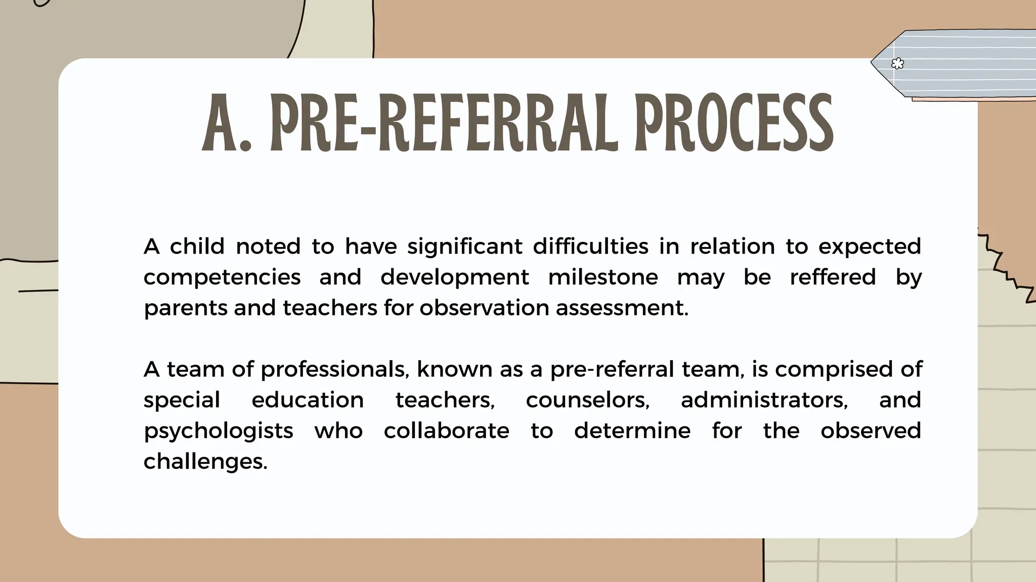 A child noted to have significant difficulties in relation to expected
competencies and development milestone may be reffered by
parents and teachers for observation assessment.
A team of professionals, known as a pre-referral team, is comprised of
special education teachers, counselors, administrators, and
psychologists who collaborate to determine for the observed
challenges.
A. PRE-REFERRAL PROCESS
 