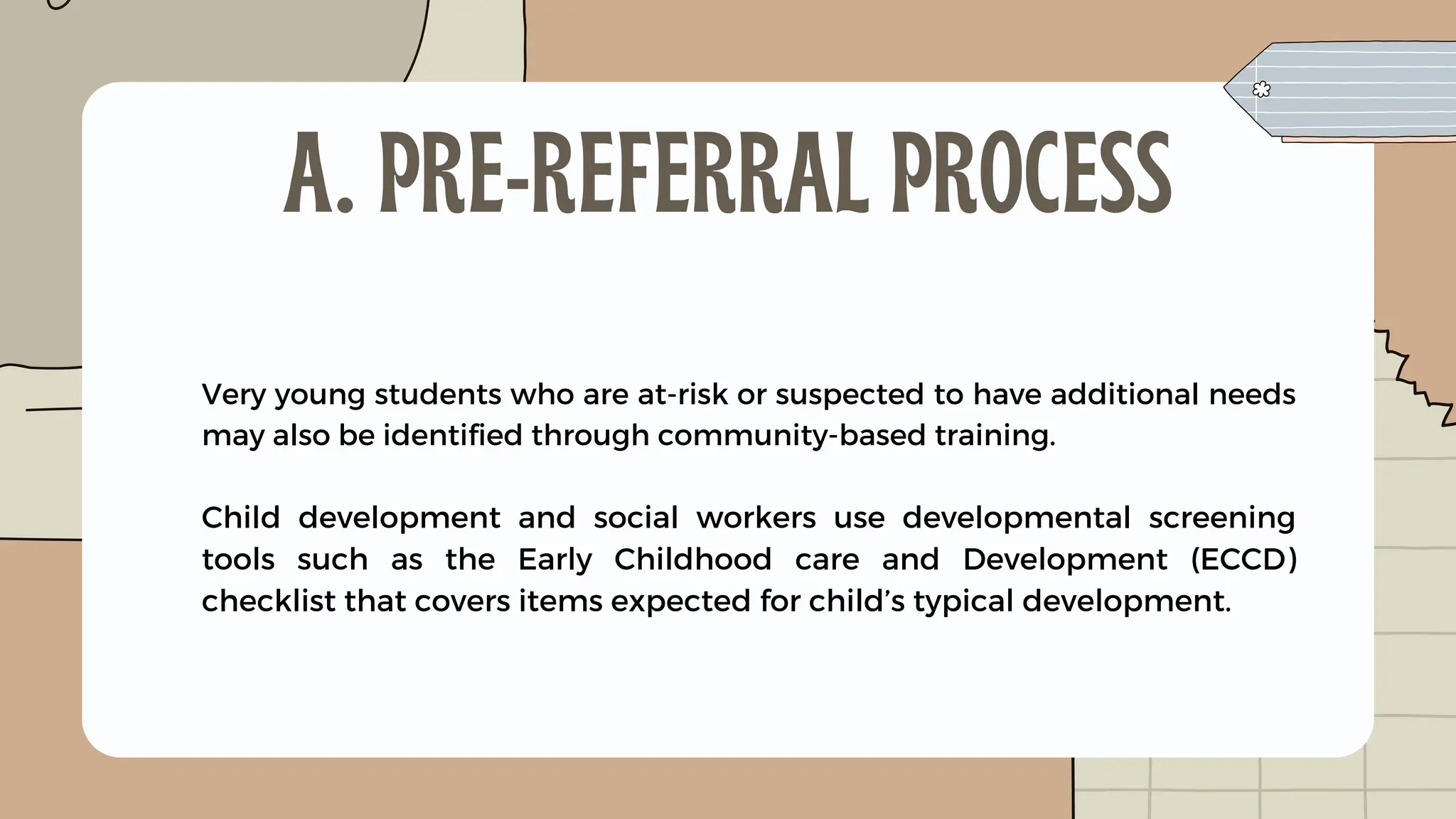 Very young students who are at-risk or suspected to have additional needs
may also be identified through community-based training.
Child development and social workers use developmental screening
tools such as the Early Childhood care and Development (ECCD)
checklist that covers items expected for child’s typical development.
A. PRE-REFERRAL PROCESS
 