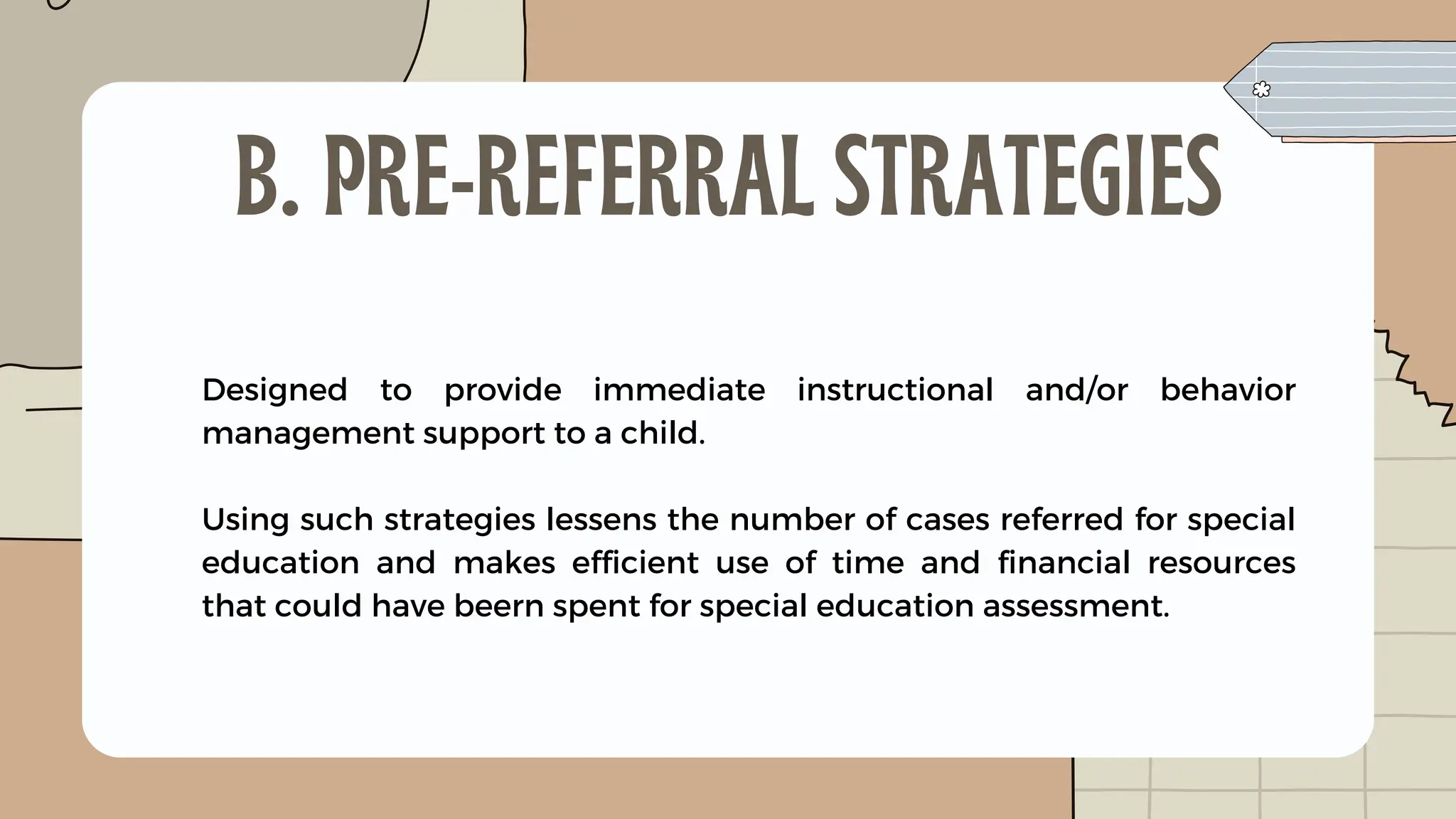 Designed to provide immediate instructional and/or behavior
management support to a child.
Using such strategies lessens the number of cases referred for special
education and makes efficient use of time and financial resources
that could have beern spent for special education assessment.
B. PRE-REFERRAL STRATEGIES
 