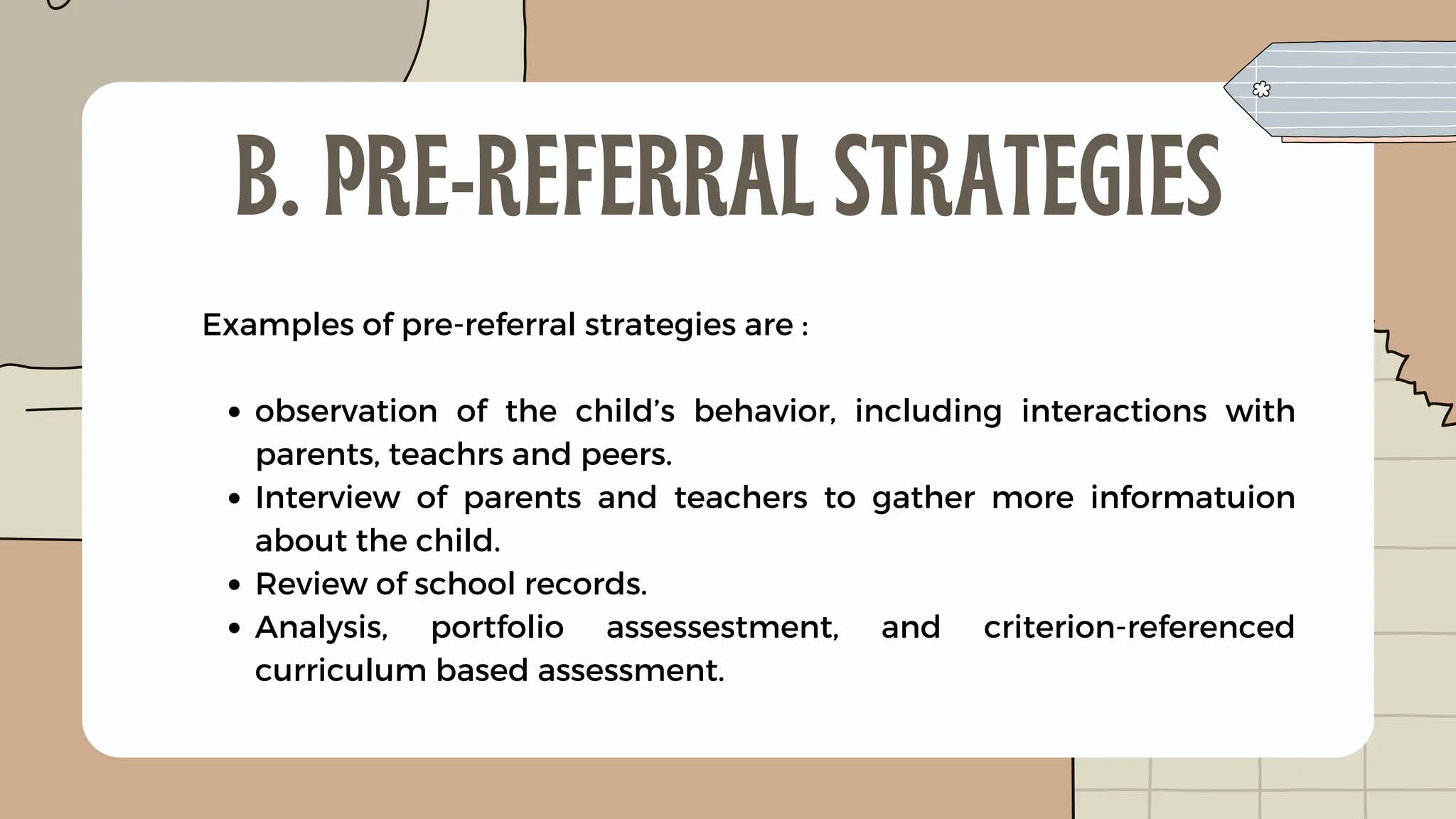 observation of the child’s behavior, including interactions with
parents, teachrs and peers.
Interview of parents and teachers to gather more informatuion
about the child.
Review of school records.
Analysis, portfolio assessestment, and criterion-referenced
curriculum based assessment.
Examples of pre-referral strategies are :
B. PRE-REFERRAL STRATEGIES
 