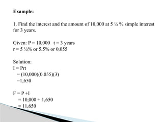Example:
1. Find the interest and the amount of 10,000 at 5 ½ % simple interest
for 3 years.
Given: P = 10,000 t = 3 years
r = 5 ½% or 5.5% or 0.055
Solution:
I = Prt
= (10,000)(0.055)(3)
=1,650
F = P +I
= 10,000 + 1,650
= 11,650
 
