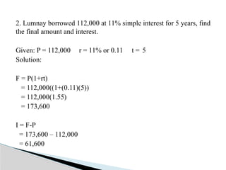2. Lumnay borrowed 112,000 at 11% simple interest for 5 years, find
the final amount and interest.
Given: P = 112,000 r = 11% or 0.11 t = 5
Solution:
F = P(1+rt)
= 112,000((1+(0.11)(5))
= 112,000(1.55)
= 173,600
I = F-P
= 173,600 – 112,000
= 61,600
 