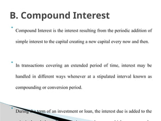 • Compound Interest is the interest resulting from the periodic addition of
simple interest to the capital creating a new capital every now and then.
• In transactions covering an extended period of time, interest may be
handled in different ways whenever at a stipulated interval known as
compounding or conversion period.
• During the term of an investment or loan, the interest due is added to the
B. Compound Interest
 