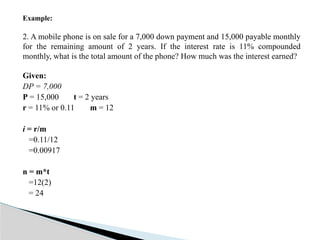 Example:
2. A mobile phone is on sale for a 7,000 down payment and 15,000 payable monthly
for the remaining amount of 2 years. If the interest rate is 11% compounded
monthly, what is the total amount of the phone? How much was the interest earned?
Given:
DP = 7,000
P = 15,000 t = 2 years
r = 11% or 0.11 m = 12
i = r/m
=0.11/12
=0.00917
n = m*t
=12(2)
= 24
 
