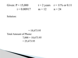 Given: P = 15,000 t = 2 years r = 11% or 0.11
i = 0.00917 m = 12 n = 24
Solution:
= 18,673.95
Total Amount of Phone:
7,000 + 18,673.95
= 25,673.95
 