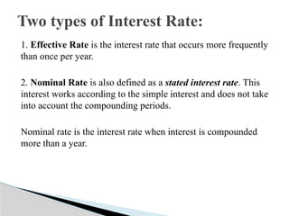 1. Effective Rate is the interest rate that occurs more frequently
than once per year.
2. Nominal Rate is also defined as a stated interest rate. This
interest works according to the simple interest and does not take
into account the compounding periods.
Nominal rate is the interest rate when interest is compounded
more than a year.
Two types of Interest Rate:
 