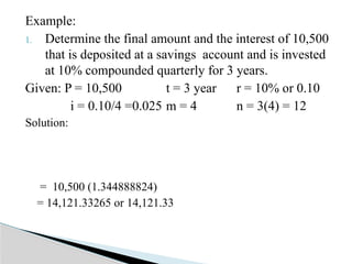 Example:
1. Determine the final amount and the interest of 10,500
that is deposited at a savings account and is invested
at 10% compounded quarterly for 3 years.
Given: P = 10,500 t = 3 year r = 10% or 0.10
i = 0.10/4 =0.025 m = 4 n = 3(4) = 12
Solution:
= 10,500 (1.344888824)
= 14,121.33265 or 14,121.33
 