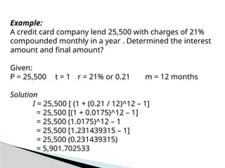 Example:
A credit card company lend 25,500 with charges of 21%
compounded monthly in a year . Determined the interest
amount and final amount?
Given:
P = 25,500 t = 1 r = 21% or 0.21 m = 12 months
Solution
I = 25,500 [ (1 + (0.21 / 12)^12 – 1]
= 25,500 [(1 + 0.0175)^12 – 1]
= 25,500 (1.0175)^12 – 1
= 25,500 [1.231439315 – 1]
= 25,500 (0.231439315)
= 5,901.702533
 