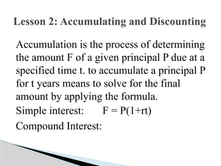 Accumulation is the process of determining
the amount F of a given principal P due at a
specified time t. to accumulate a principal P
for t years means to solve for the final
amount by applying the formula.
Simple interest: F = P(1+rt)
Compound Interest:
Lesson 2: Accumulating and Discounting
 