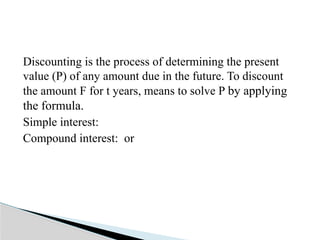 Discounting is the process of determining the present
value (P) of any amount due in the future. To discount
the amount F for t years, means to solve P by applying
the formula.
Simple interest:
Compound interest: or
 