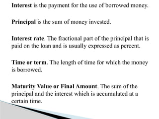 Interest is the payment for the use of borrowed money.
Principal is the sum of money invested.
Interest rate. The fractional part of the principal that is
paid on the loan and is usually expressed as percent.
Time or term. The length of time for which the money
is borrowed.
Maturity Value or Final Amount. The sum of the
principal and the interest which is accumulated at a
certain time.
 