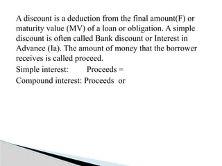 A discount is a deduction from the final amount(F) or
maturity value (MV) of a loan or obligation. A simple
discount is often called Bank discount or Interest in
Advance (Ia). The amount of money that the borrower
receives is called proceed.
Simple interest: Proceeds =
Compound interest: Proceeds or
 
