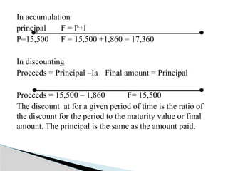 In accumulation
principal F = P+I
P=15,500 F = 15,500 +1,860 = 17,360
In discounting
Proceeds = Principal –Ia Final amount = Principal
Proceeds = 15,500 – 1,860 F= 15,500
The discount at for a given period of time is the ratio of
the discount for the period to the maturity value or final
amount. The principal is the same as the amount paid.
 