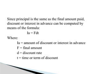 Since principal is the same as the final amount paid,
discount or interest in advance can be computed by
means of the formula:
Ia = Fdt
Where:
Ia = amount of discount or interest in advance
F = final amount
d = discount rate
t = time or term of discount
 