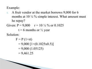 Example:
1. A fruit vendor at the market borrows 9,000 for 6
months at 10 ¼ % simple interest. What amount must
he repay?
Given: P = 9,000 r = 10 ¼ % or 0.1025
t = 6 months or ½ year
Solution:
F = P (1+rt)
= 9,000 [1+(0.1025x0.5)]
= 9,000 (1.05125)
= 9,461.25
 