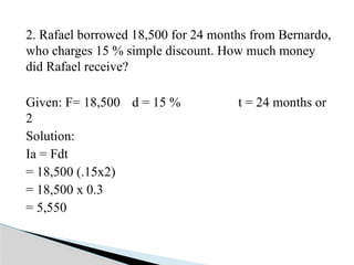 2. Rafael borrowed 18,500 for 24 months from Bernardo,
who charges 15 % simple discount. How much money
did Rafael receive?
Given: F= 18,500 d = 15 % t = 24 months or
2
Solution:
Ia = Fdt
= 18,500 (.15x2)
= 18,500 x 0.3
= 5,550
 