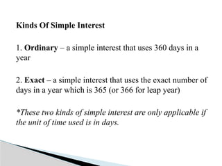 Kinds Of Simple Interest
1. Ordinary – a simple interest that uses 360 days in a
year
2. Exact – a simple interest that uses the exact number of
days in a year which is 365 (or 366 for leap year)
*These two kinds of simple interest are only applicable if
the unit of time used is in days.
 