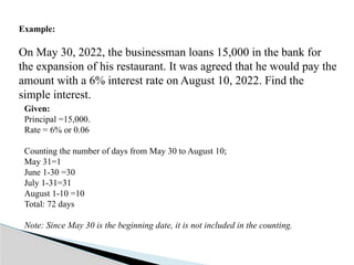 Example:
On May 30, 2022, the businessman loans 15,000 in the bank for
the expansion of his restaurant. It was agreed that he would pay the
amount with a 6% interest rate on August 10, 2022. Find the
simple interest.
Given:
Principal =15,000.
Rate = 6% or 0.06
Counting the number of days from May 30 to August 10;
May 31=1
June 1-30 =30
July 1-31=31
August 1-10 =10
Total: 72 days
Note: Since May 30 is the beginning date, it is not included in the counting.
 