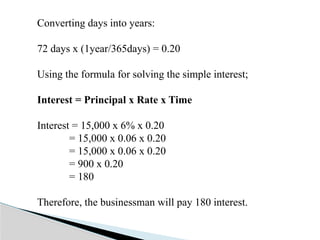Converting days into years:
72 days x (1year/365days) = 0.20
Using the formula for solving the simple interest;
Interest = Principal x Rate x Time
Interest = 15,000 x 6% x 0.20
= 15,000 x 0.06 x 0.20
= 15,000 x 0.06 x 0.20
= 900 x 0.20
= 180
Therefore, the businessman will pay 180 interest.
 