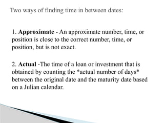 1. Approximate - An approximate number, time, or
position is close to the correct number, time, or
position, but is not exact.
2. Actual -The time of a loan or investment that is
obtained by counting the *actual number of days*
between the original date and the maturity date based
on a Julian calendar.
Two ways of finding time in between dates:
 