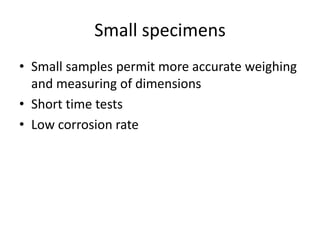 Small specimens
• Small samples permit more accurate weighing
  and measuring of dimensions
• Short time tests
• Low corrosion rate
 