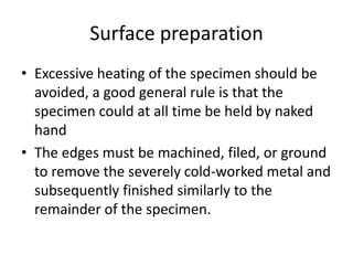 Surface preparation
• Excessive heating of the specimen should be
  avoided, a good general rule is that the
  specimen could at all time be held by naked
  hand
• The edges must be machined, filed, or ground
  to remove the severely cold-worked metal and
  subsequently finished similarly to the
  remainder of the specimen.
 