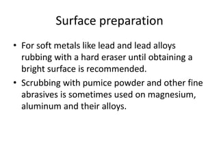Surface preparation
• For soft metals like lead and lead alloys
  rubbing with a hard eraser until obtaining a
  bright surface is recommended.
• Scrubbing with pumice powder and other fine
  abrasives is sometimes used on magnesium,
  aluminum and their alloys.
 