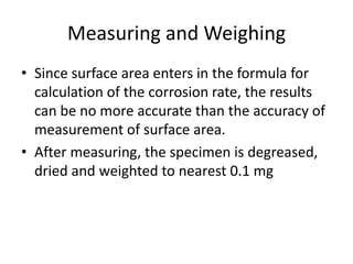 Measuring and Weighing
• Since surface area enters in the formula for
  calculation of the corrosion rate, the results
  can be no more accurate than the accuracy of
  measurement of surface area.
• After measuring, the specimen is degreased,
  dried and weighted to nearest 0.1 mg
 