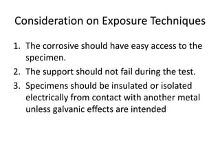Consideration on Exposure Techniques
1. The corrosive should have easy access to the
   specimen.
2. The support should not fail during the test.
3. Specimens should be insulated or isolated
   electrically from contact with another metal
   unless galvanic effects are intended
 