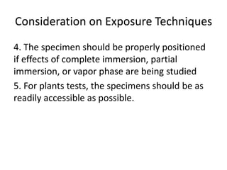 Consideration on Exposure Techniques
4. The specimen should be properly positioned
if effects of complete immersion, partial
immersion, or vapor phase are being studied
5. For plants tests, the specimens should be as
readily accessible as possible.
 