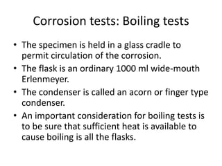 Corrosion tests: Boiling tests
• The specimen is held in a glass cradle to
  permit circulation of the corrosion.
• The flask is an ordinary 1000 ml wide-mouth
  Erlenmeyer.
• The condenser is called an acorn or finger type
  condenser.
• An important consideration for boiling tests is
  to be sure that sufficient heat is available to
  cause boiling is all the flasks.
 
