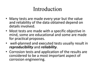 Introduction
• Many tests are made every year but the value
  and reliability of the data obtained depend on
  details involved.
• Most tests are made with a specific objective in
  mind, some are educational and some are made
  for practical proposes.
• well-planned and executed tests usually result in
  reproducibility and reliability.
• Corrosion tests and application of the results are
  considered to be a most important aspect of
  corrosion engineering.
 