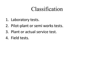 Classification
1.   Laboratory tests.
2.   Pilot-plant or semi works tests.
3.   Plant or actual service test.
4.   Field tests.
 