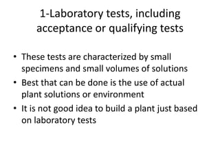 1-Laboratory tests, including
      acceptance or qualifying tests

• These tests are characterized by small
  specimens and small volumes of solutions
• Best that can be done is the use of actual
  plant solutions or environment
• It is not good idea to build a plant just based
  on laboratory tests
 