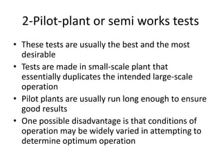2-Pilot-plant or semi works tests
• These tests are usually the best and the most
  desirable
• Tests are made in small-scale plant that
  essentially duplicates the intended large-scale
  operation
• Pilot plants are usually run long enough to ensure
  good results
• One possible disadvantage is that conditions of
  operation may be widely varied in attempting to
  determine optimum operation
 