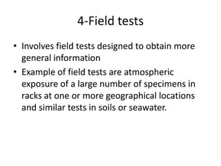 4-Field tests
• Involves field tests designed to obtain more
  general information
• Example of field tests are atmospheric
  exposure of a large number of specimens in
  racks at one or more geographical locations
  and similar tests in soils or seawater.
 