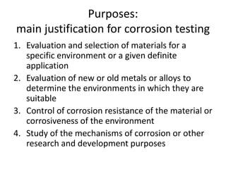 Purposes:
main justification for corrosion testing
1. Evaluation and selection of materials for a
   specific environment or a given definite
   application
2. Evaluation of new or old metals or alloys to
   determine the environments in which they are
   suitable
3. Control of corrosion resistance of the material or
   corrosiveness of the environment
4. Study of the mechanisms of corrosion or other
   research and development purposes
 