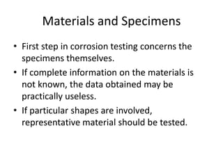 Materials and Specimens
• First step in corrosion testing concerns the
  specimens themselves.
• If complete information on the materials is
  not known, the data obtained may be
  practically useless.
• If particular shapes are involved,
  representative material should be tested.
 