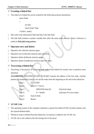 Chapter 4- Data Structures II PUC, MDRPUC, Hassan
22 | P a g e
 Creating a linked list:
 The nodes of a linked list can be created by the following structure declaration.
struct Node
{
int info;
struct Node *link;
}*node1, node2;
 Here info is the information field and link is the link field.
 The link field contains a pointer variable that refers the same node structure. Such a reference is
called as Self addressing pointer.
 Operator new and delete:
 Operators new allocate memory space.
 Operators new [] allocates memory space for array.
 Operators delete deallocate memory space.
 Operators delete [] deallocate memory space for array.
 Traversing a linked list:
 Traversing is the process of accessing each node of the linked list exactly once to perform some
operation.
ALGORITHM: TRAVERS (START, P) START contains the address of the first node. Another
pointer p is temporarily used to visit all the nodes from the beginning to the end of the linked list.
Step 1: P = START
Step 2: while P != NULL
Step 3: PROCESS data (P) [Fetch the data]
Step 4: P = link(P) [Advance P to next node]
Step 5: End of while
Step 6: Return
 AVAIL List
 The operating system of the computer maintains a special list called AVAIL list that contains only
the unused deleted nodes.
 Whenever node is deleted from the linked list, its memory is added to the AVAIL list.
 AVAIL list is also called as the free-storage list or free-pool.
 
