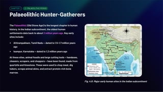 CHAPTER 1 PALAEOLITHIC PERIOD
Palaeolithic Hunter-Gatherers
The Palaeolithic (Old Stone Age) is the longest chapter in human
history. In the Indian subcontinent, the oldest human
settlements date back to about 2 million years ago. Key early
sites include:
Attirampakkam, Tamil Nadu — dated to 1.5–1.7 million years
ago
Isampur, Karnataka — dated to 1.2 million years ago
At these sites, animal fossils and large cutting tools — handaxes,
cleavers, scrapers, and choppers — have been found, made from
quartzite and limestone. These were used to chop meat, dig
tubers, scrape animal skins, and extract protein-rich bone
marrow.
Fig. 4.8: Major early human sites in the Indian subcontinent
 