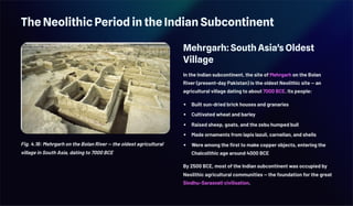 The Neolithic Period in the Indian Subcontinent
Fig. 4.16: Mehrgarh on the Bolan River — the oldest agricultural
village in South Asia, dating to 7000 BCE
Mehrgarh: South Asia's Oldest
Village
In the Indian subcontinent, the site of Mehrgarh on the Bolan
River (present-day Pakistan) is the oldest Neolithic site — an
agricultural village dating to about 7000 BCE. Its people:
Built sun-dried brick houses and granaries
Cultivated wheat and barley
Raised sheep, goats, and the zebu humped bull
Made ornaments from lapis lazuli, carnelian, and shells
Were among the first to make copper objects, entering the
Chalcolithic age around 4000 BCE
By 2500 BCE, most of the Indian subcontinent was occupied by
Neolithic agricultural communities — the foundation for the great
Sindhu–Sarasvatī civilisation.
 