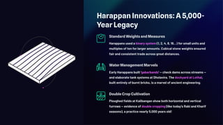 Harappan Innovations: A 5,000-
Year Legacy
Standard Weights and Measures
Harappans used a binary system (1, 2, 4, 8, 16…) for small units and
multiples of ten for larger amounts. Cubical stone weights ensured
fair and consistent trade across great distances.
Water Management Marvels
Early Harappans built 'gabarbands' — check dams across streams —
and elaborate tank systems at Dholavira. The dockyard at Lothal,
built entirely of burnt bricks, is a marvel of ancient engineering.
Double Crop Cultivation
Ploughed fields at Kalibangan show both horizontal and vertical
furrows — evidence of double cropping (like today's Rabi and Kharif
seasons), a practice nearly 5,000 years old!
 